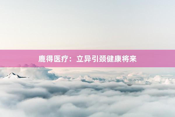 鹿得医疗：立异引颈健康将来