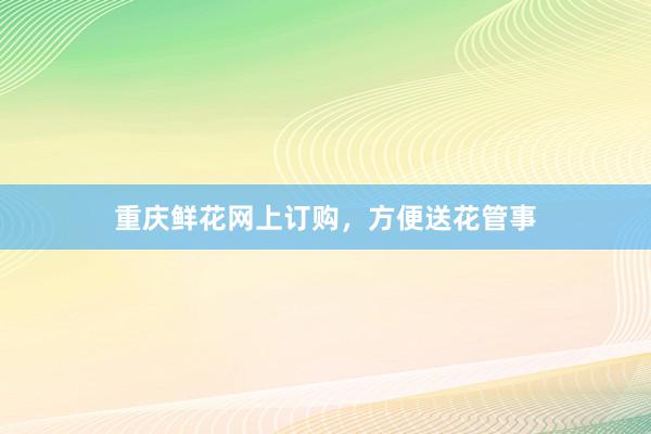 重庆鲜花网上订购，方便送花管事