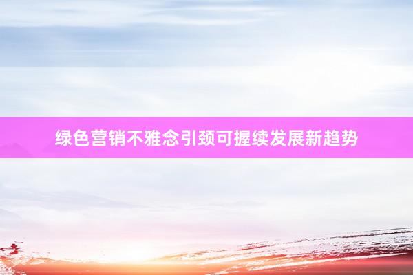 绿色营销不雅念引颈可握续发展新趋势